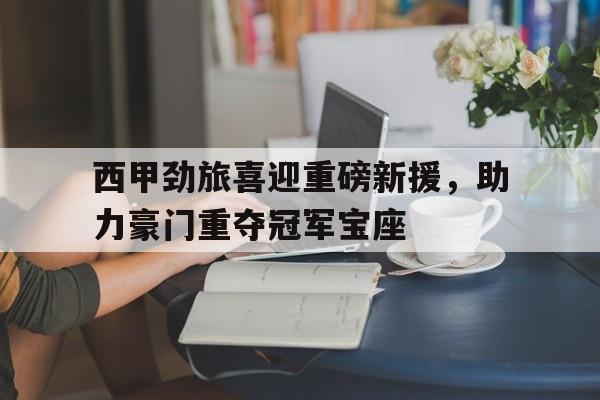 西甲劲旅喜迎重磅新援，助力豪门重夺冠军宝座的简单介绍