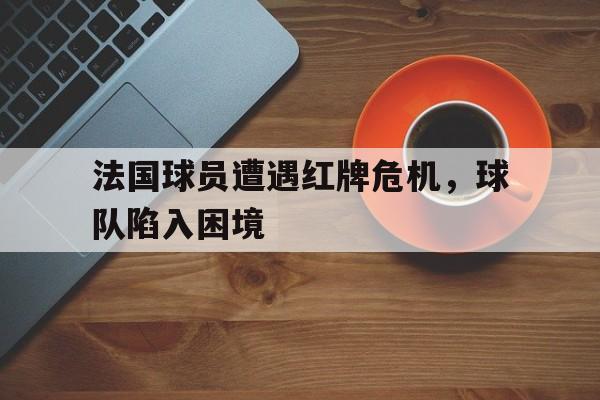 关于法国球员遭遇红牌危机，球队陷入困境的信息