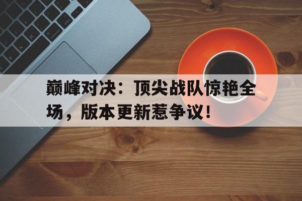 巅峰对决：顶尖战队惊艳全场，版本更新惹争议！
