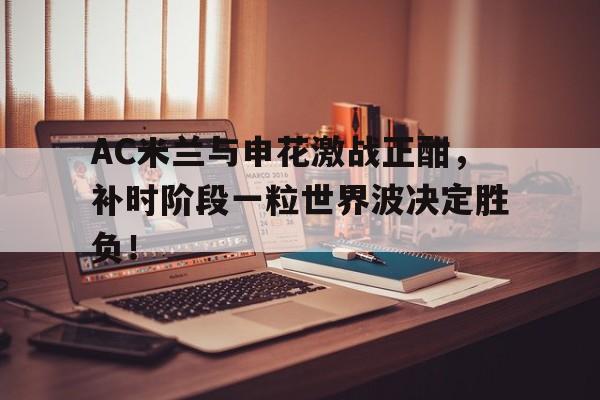 AC米兰与申花激战正酣，补时阶段一粒世界波决定胜负！