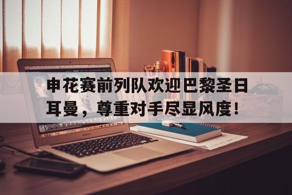 申花赛前列队欢迎巴黎圣日耳曼，尊重对手尽显风度！